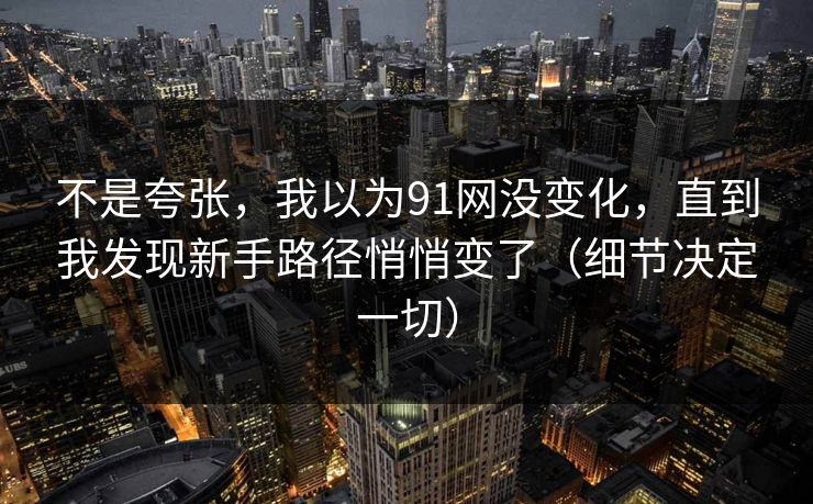 不是夸张,我以为91网没变化,直到我发现新手路径悄悄变了(细节决定一切) 不是夸张,我以为91网没变化,直到我发现新手路径悄悄变了(细节决定一切)