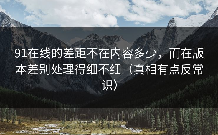 91在线的差距不在内容多少,而在版本差别处理得细不细(真相有点反常识) 91在线的差距不在内容多少,而在版本差别处理得细不细(真相有点反常识)