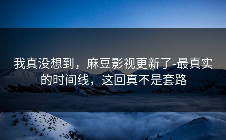 我真没想到,麻豆影视更新了-最真实的时间线,这回真不是套路 我真没想到,麻豆影视更新了-最真实的时间线,这回真不是套路