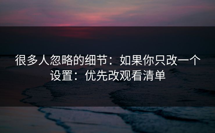 很多人忽略的细节:如果你只改一个设置:优先改观看清单 很多人忽略的细节:如果你只改一个设置:优先改观看清单